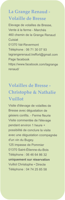 La Grange Renaud - Volaille de Bresse Elevage de volailles de Bresse, Vente à la ferme - Marchés  460 chemin de la Grange Renaud Cuisiat 01370 Val-Revermont Téléphone : 06 71 30 07 93 lagrangerenaud.treffort@gmail.com Page facebook https://www.facebook.com/lagrangerenaud/   Volailles de Bresse - Christophe & Nathalie Vuillot Visite d'élevage de volailles de Bresse avec dégustation de gésiers confits. - Ferme fleurie Visite commentée de l'élevage pendant environ 1 heure + possibilité de conclure la visite avec une dégustation ccompagnée d'un vin du Bugey.  125 impasse de Pommier 01370 Saint-Étienne-du-Bois Téléphone : 06 46 64 86 32 uniquement sur réservation Vuillot Christophe • Directe Téléphone : 04 74 25 85 58